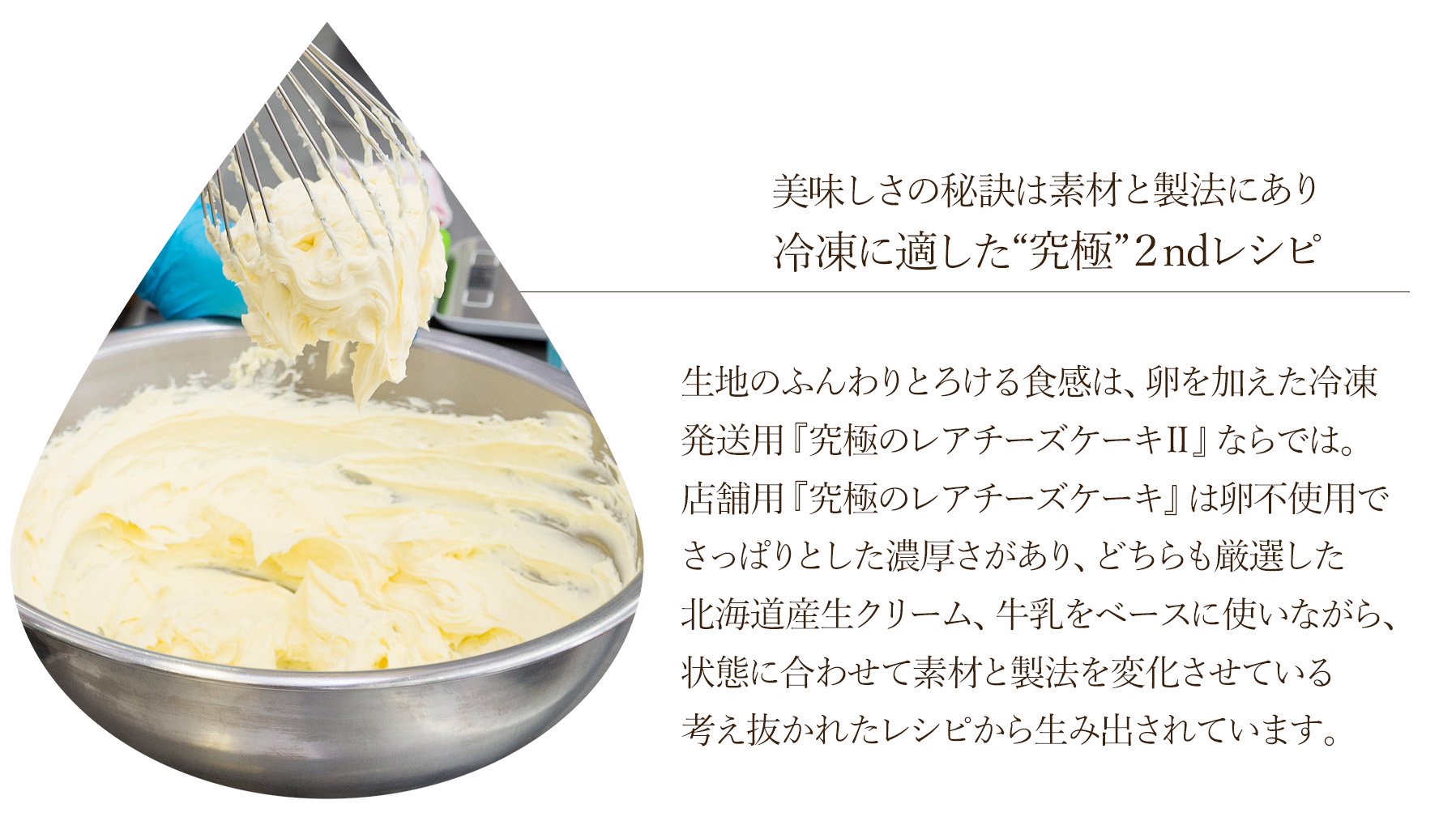 数種類の中から厳選した北海道産生クリーム、牛乳を使用。生地のふんわりとろける食感は、程よい酸味としっかり濃厚さが感じられるクリームチーズのバランスを計算して考え抜かれた製法から生み出されています。