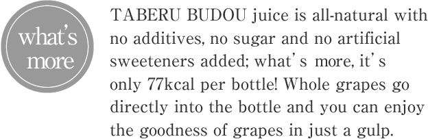 TABERU BUDOU juice is all-natural with no additives, no sugar and no artificial sweeteners added; what’s more, it’s only 77kcal per bottle! Whole grapes go directly into the bottle and you can enjoy the goodness of grapes in just a gulp.