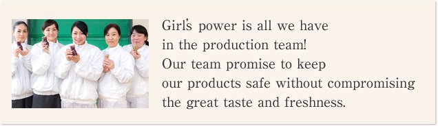 Girls’power is all we have in the production team! Our team promise to keep our products safe without compromising the great taste and freshness.