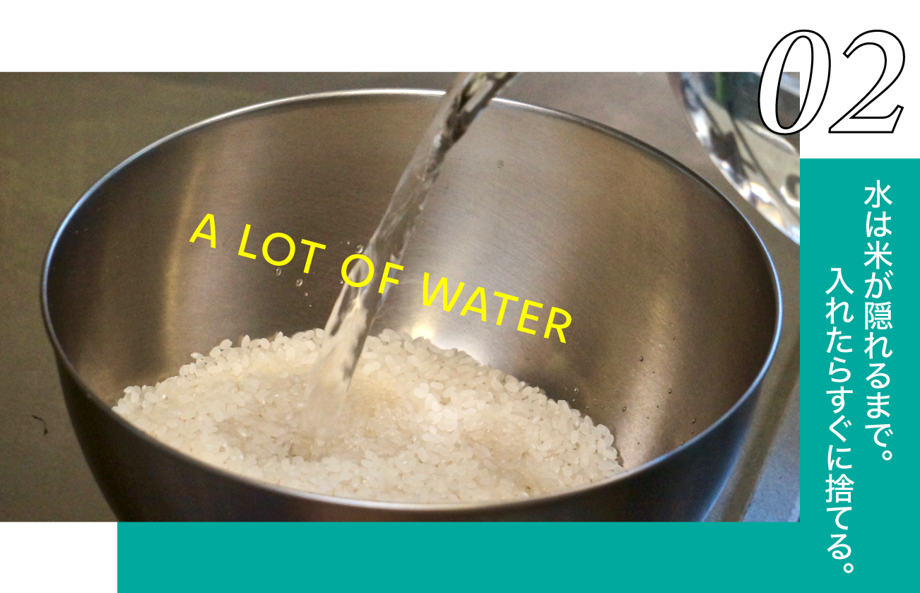お米が隠れるように水をいっぱい入れる。何もせずに、すぐに水を捨てる。  ＊このときに使う水は、ミネラルウォーターや浄水器などのおいしいお水がオススメ。洗米している最中もお米は水分を吸います。お米は1分でほどで10%の水分を吸ってしまいます。 ＊お湯ではなく、常温の水を使いましょう。お湯を使うとおいしさが低下してしまいます。冬は冷たくて大変ですが、おいしいご飯を食べるためにガマンガマン！！