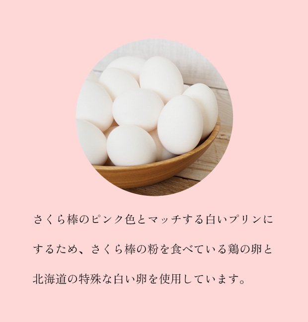 さくら棒のピンク色とマッチする白いプリンにするため、
さくら棒の粉を食べている鶏の卵と北海道の特殊な
白い卵を使用しています。