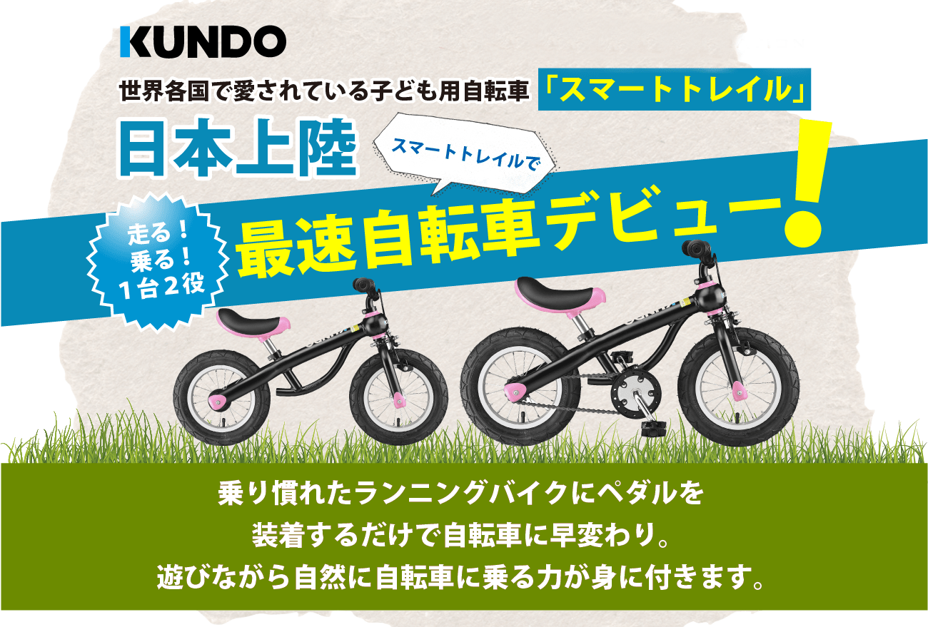 世界各国で愛されている子ども用自転車「スマートトレイル」日本上陸。走る！乗る！１台２役、スマートトレイルで最速自転車デビュー！乗り慣れたランニングバイクにペダルを装着するだけで自転車に早変わり。遊びながら自然に自転車に乗る力が身に付きます。